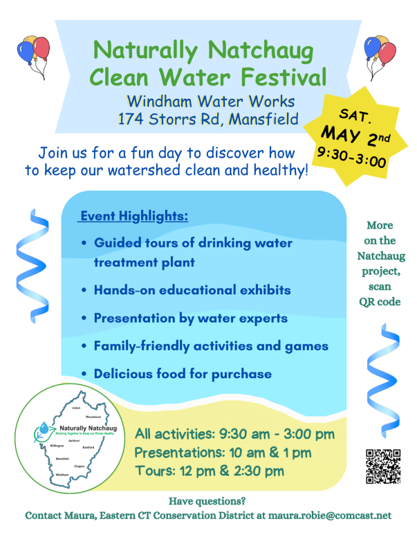Naturally Natchaug Clean Water Festival

Windham Water Works
174 Storrs Rd, Mansfield
SATURDAY MAY 2nd
9:30-3:00
Join us for a fun day to discover how to keep our watershed clean and healthy!

All activities: 9:30 am - 3:00 pm Presentations: 10 am & 1 pm Tours: 12 pm & 2:30 pm

Event Highlights:
Guided tours of drinking water treatment plant
Hands-on educational exhibits
Presentation by water experts
Family-friendly activities and games
Delicious food for purchase
More on the Natchaug project, scan QR code

Naturally Natchaug Working Together
Have questions? Contact Maura, Eastern CT Conservation District at maura.robie@comcast.net